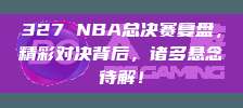 327 NBA总决赛复盘，精彩对决背后，诸多悬念待解！