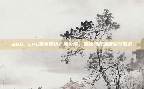 390. LPL赛事周边产品火爆，揭秘如何满足粉丝需求