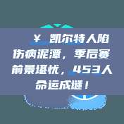 🔥 凯尔特人陷伤病泥潭，季后赛前景堪忧，453人命运成谜！