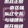 511赛事激战正酣，南区强队辽宁队与福建队展开巅峰对决！