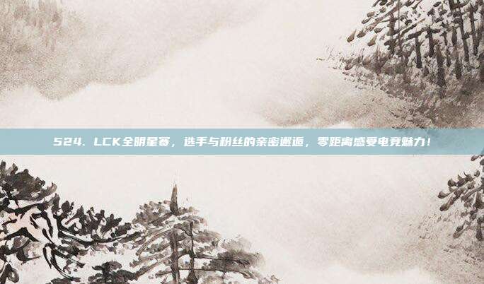 524. LCK全明星赛，选手与粉丝的亲密邂逅，零距离感受电竞魅力！