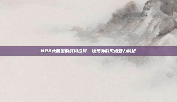 NBA大明星的时尚选择，球场外的风格魅力解析