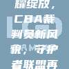 639荣耀绽放，CBA裁判员新风貌，守护者联盟再谱新篇！