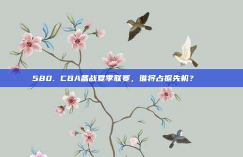 580. CBA备战夏季联赛，谁将占据先机？🌞