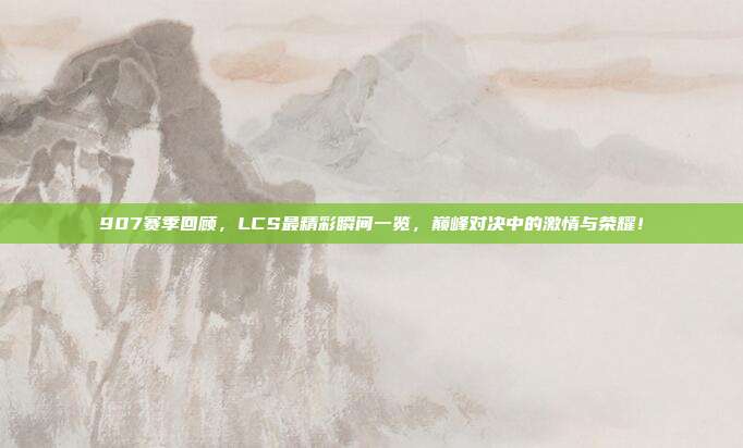 907赛季回顾，LCS最精彩瞬间一览，巅峰对决中的激情与荣耀！