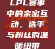 LPL赛事中的亲密互动，选手与粉丝的温暖纽带