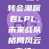 348选手转会潮席卷LPL，未来战队格局风云变幻！