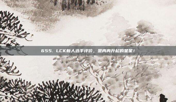 655. LCK新人选手评价，是冉冉升起的星星！